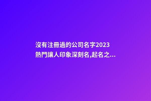 沒有注冊過的公司名字2023 熱門讓人印象深刻名,起名之家-第1張-公司起名-玄機派
